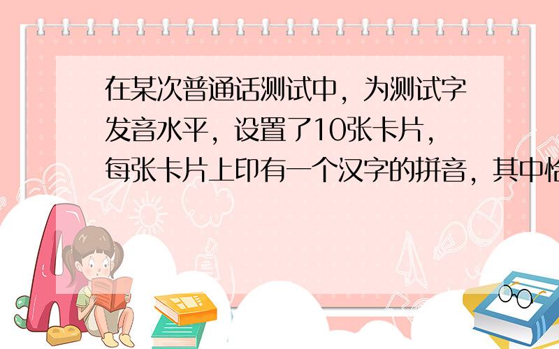 在某次普通话测试中，为测试字发音水平，设置了10张卡片，每张卡片上印有一个汉字的拼音，其中恰有3张卡片上的拼音带有后鼻音