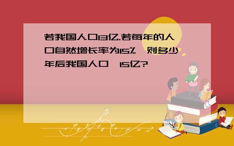 若我国人口13亿.若每年的人口自然增长率为15%,则多少年后我国人口≥15亿?