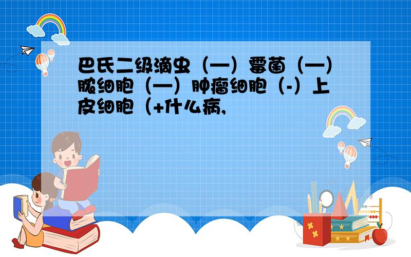 巴氏二级滴虫（—）霉菌（—）脓细胞（—）肿瘤细胞（-）上皮细胞（+什么病,