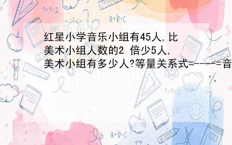 红星小学音乐小组有45人,比美术小组人数的2 倍少5人,美术小组有多少人?等量关系式=----=音乐小组人数.