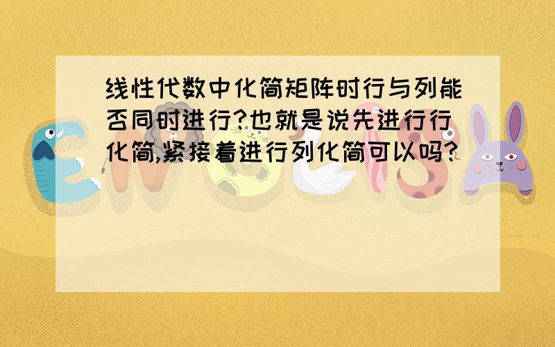 线性代数中化简矩阵时行与列能否同时进行?也就是说先进行行化简,紧接着进行列化简可以吗?