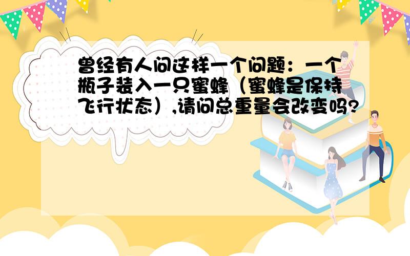 曾经有人问这样一个问题：一个瓶子装入一只蜜蜂（蜜蜂是保持飞行状态）,请问总重量会改变吗?