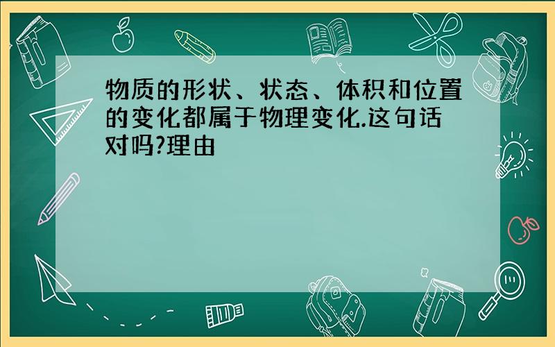 物质的形状、状态、体积和位置的变化都属于物理变化.这句话对吗?理由