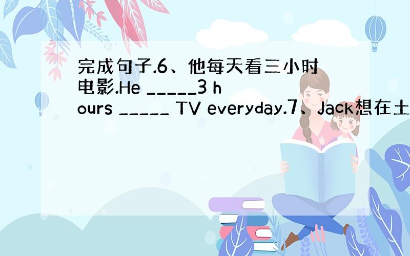 完成句子.6、他每天看三小时电影.He _____3 hours _____ TV everyday.7、Jack想在土