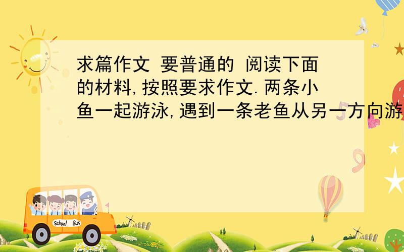 求篇作文 要普通的 阅读下面的材料,按照要求作文.两条小鱼一起游泳,遇到一条老鱼从另一方向游来,老鱼向他们点点头,说：“