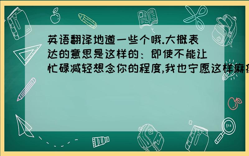 英语翻译地道一些个哦.大概表达的意思是这样的：即使不能让忙碌减轻想念你的程度,我也宁愿这样麻痹自己.意思就是说我一直都很