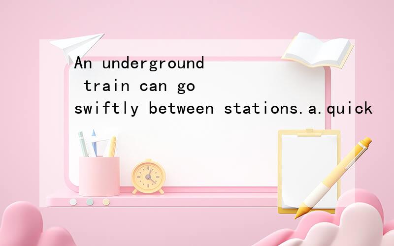 An underground train can go swiftly between stations.a.quick