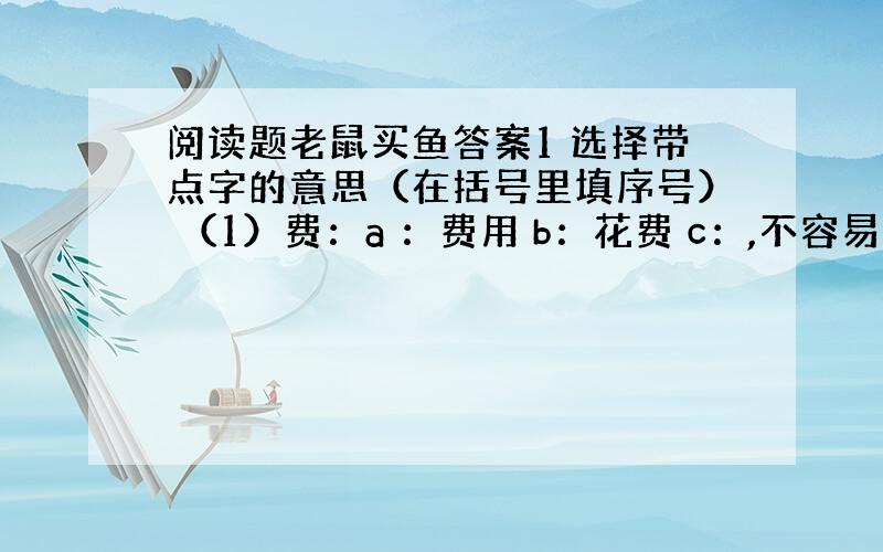 阅读题老鼠买鱼答案1 选择带点字的意思（在括号里填序号） （1）费：a ：费用 b：花费 c：,不容易 费事（ ） 破费