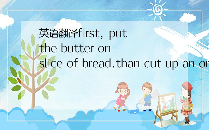 英语翻译first，put the butter on slice of bread.than cut up an on