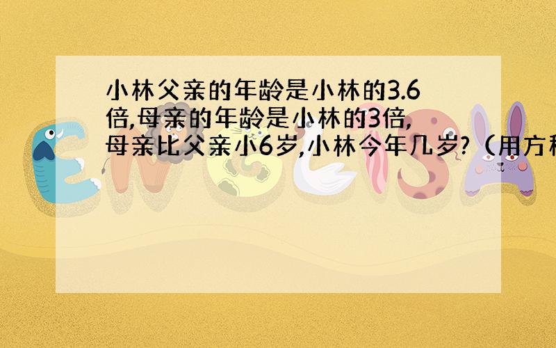 小林父亲的年龄是小林的3.6倍,母亲的年龄是小林的3倍,母亲比父亲小6岁,小林今年几岁?（用方程解答）