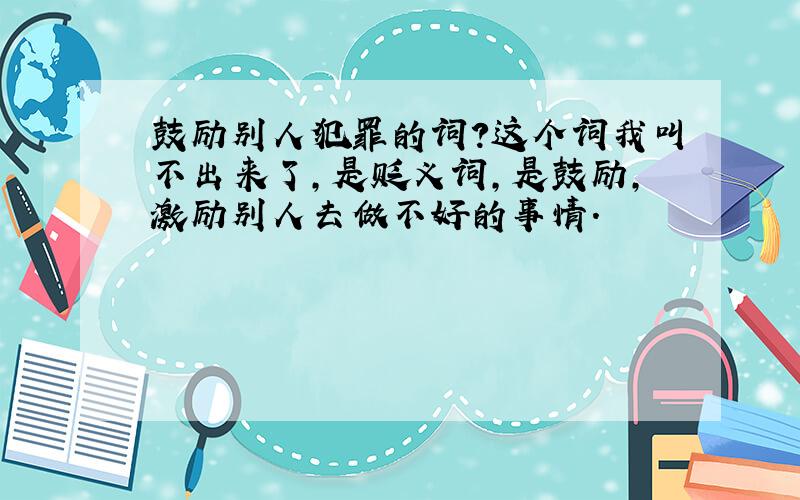 鼓励别人犯罪的词?这个词我叫不出来了,是贬义词,是鼓励,激励别人去做不好的事情.