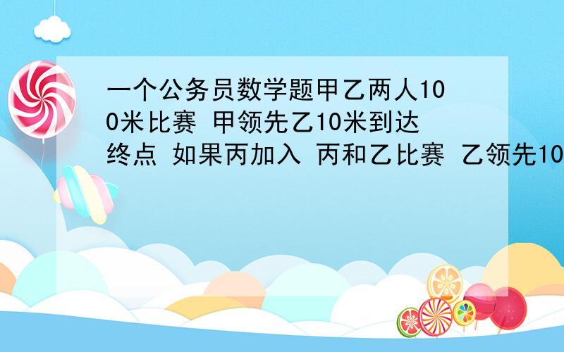 一个公务员数学题甲乙两人100米比赛 甲领先乙10米到达终点 如果丙加入 丙和乙比赛 乙领先10米 现在甲和丙比赛 甲到