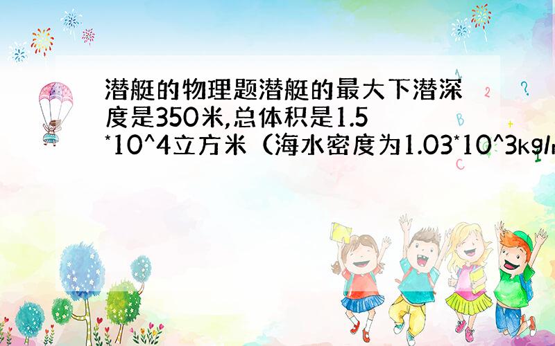 潜艇的物理题潜艇的最大下潜深度是350米,总体积是1.5*10^4立方米（海水密度为1.03*10^3kg/m3 g取1