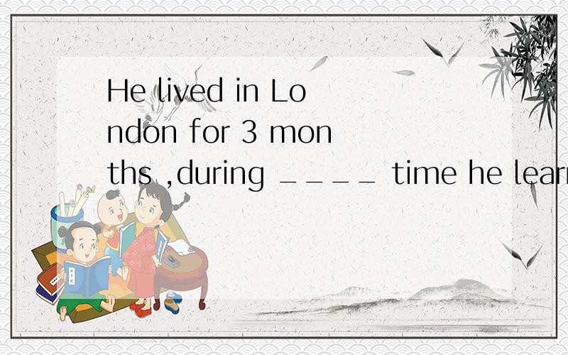 He lived in London for 3 months ,during ____ time he learned