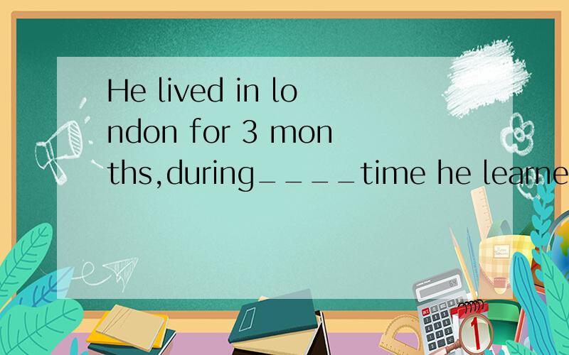 He lived in london for 3 months,during____time he learned so