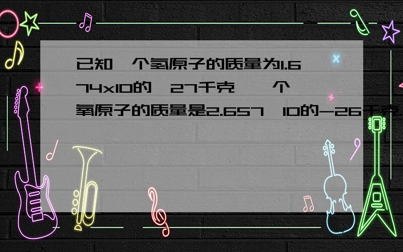 已知一个氢原子的质量为1.674x10的﹣27千克,一个氧原子的质量是2.657×10的-26千克.一个水分子