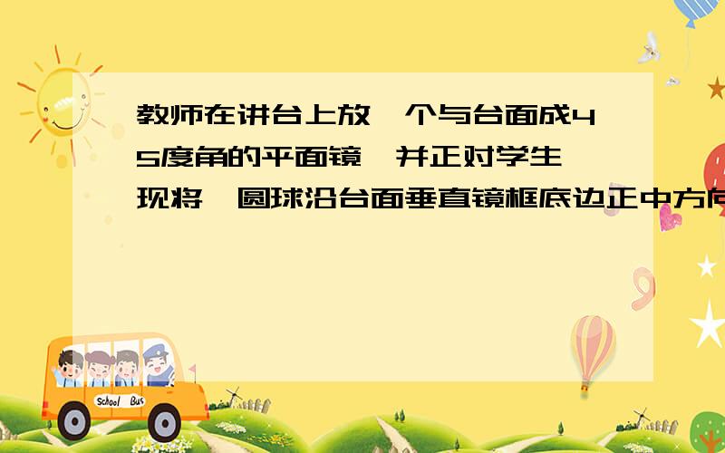 教师在讲台上放一个与台面成45度角的平面镜,并正对学生,现将一圆球沿台面垂直镜框底边正中方向,用某一个速度向镜框底边做匀