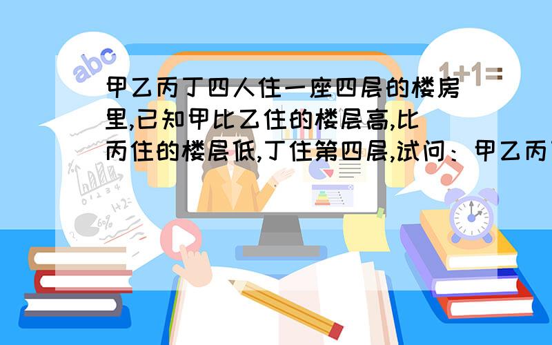 甲乙丙丁四人住一座四层的楼房里,已知甲比乙住的楼层高,比丙住的楼层低,丁住第四层,试问：甲乙丙丁各