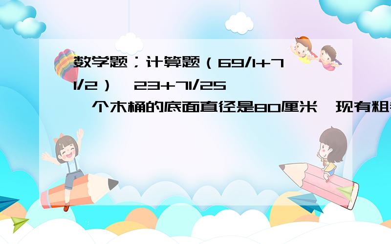 数学题；计算题（69/1+71/2）×23+71/25 一个木桶的底面直径是80厘米,现有粗铁丝在木桶侧面围上4圈,至少