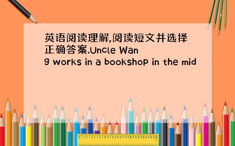 英语阅读理解,阅读短文并选择正确答案.Uncle Wang works in a bookshop in the mid