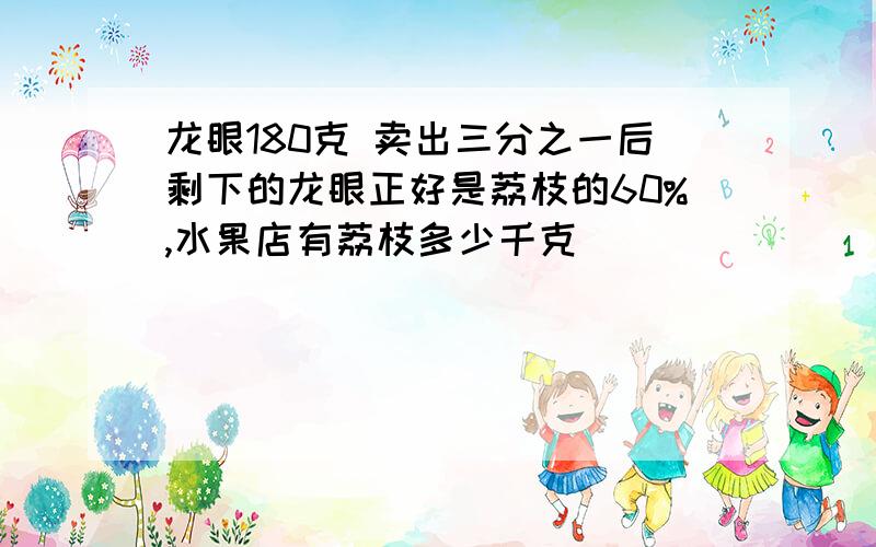 龙眼180克 卖出三分之一后剩下的龙眼正好是荔枝的60%,水果店有荔枝多少千克