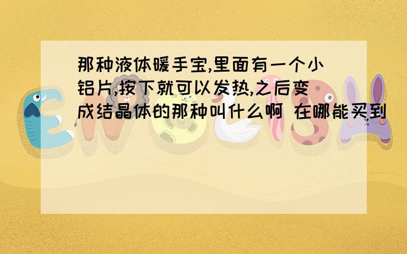 那种液体暖手宝,里面有一个小铝片,按下就可以发热,之后变成结晶体的那种叫什么啊 在哪能买到