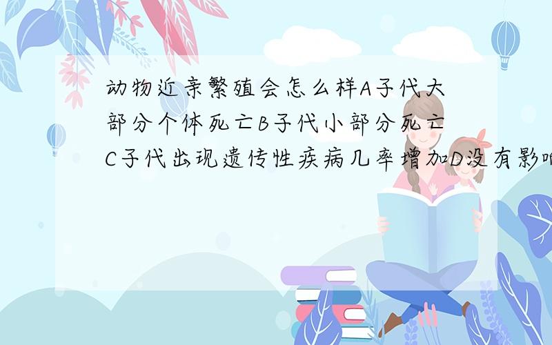 动物近亲繁殖会怎么样A子代大部分个体死亡B子代小部分死亡C子代出现遗传性疾病几率增加D没有影响