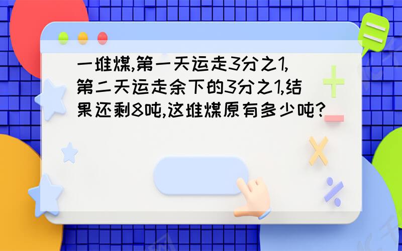 一堆煤,第一天运走3分之1,第二天运走余下的3分之1,结果还剩8吨,这堆煤原有多少吨?