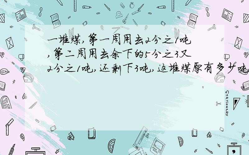 一堆煤,第一周用去2分之1吨,第二周用去余下的5分之3又2分之1吨,还剩下3吨,这堆煤原有多少吨?