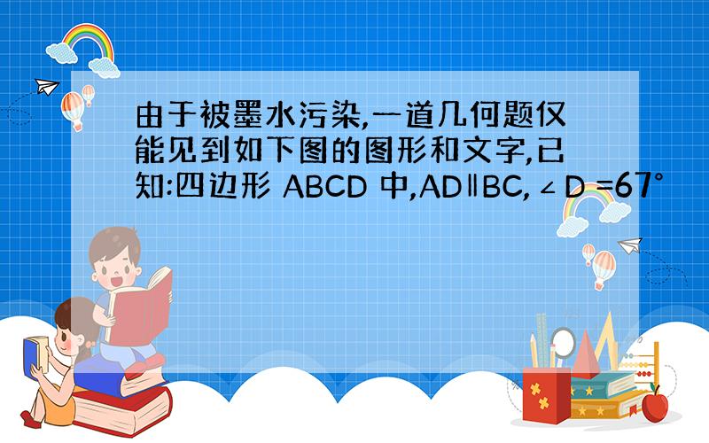 由于被墨水污染,一道几何题仅能见到如下图的图形和文字,已知:四边形 ABCD 中,AD‖BC,∠D =67°