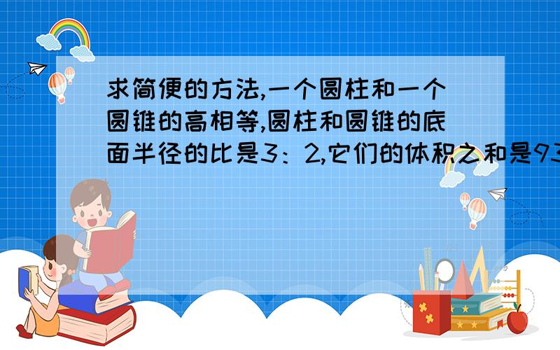 求简便的方法,一个圆柱和一个圆锥的高相等,圆柱和圆锥的底面半径的比是3：2,它们的体积之和是93立方厘米,圆柱的体积是多