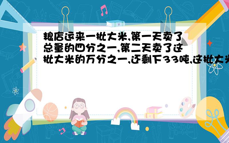 粮店运来一批大米,第一天卖了总量的四分之一,第二天卖了这批大米的万分之一,还剩下33吨,这批大米有多少千克?