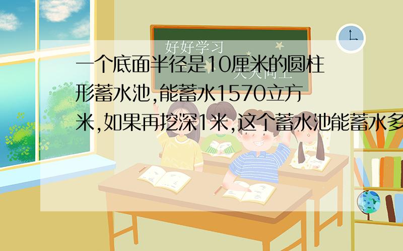 一个底面半径是10厘米的圆柱形蓄水池,能蓄水1570立方米,如果再挖深1米,这个蓄水池能蓄水多少立方米?