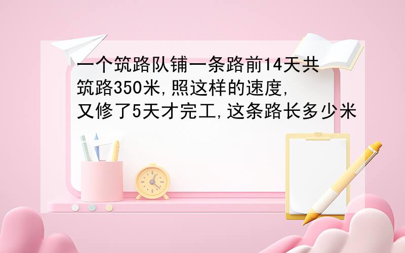 一个筑路队铺一条路前14天共筑路350米,照这样的速度,又修了5天才完工,这条路长多少米