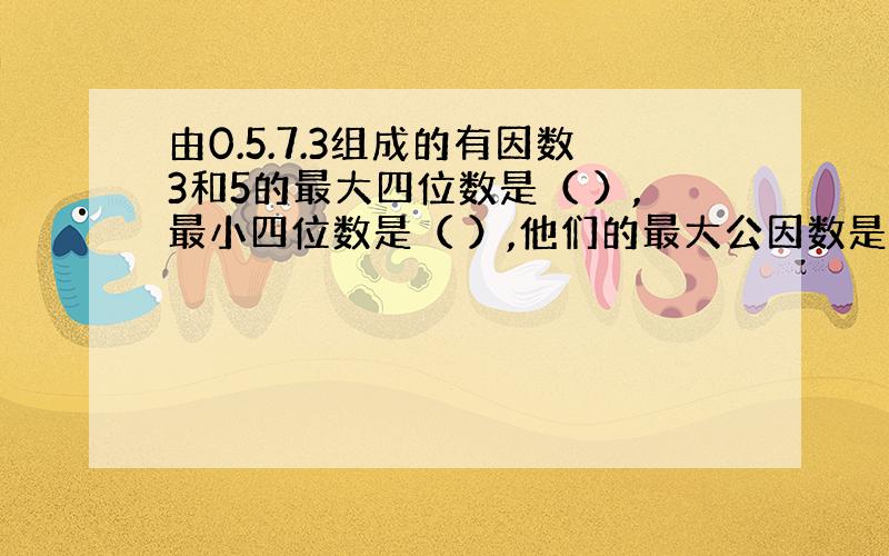 由0.5.7.3组成的有因数3和5的最大四位数是（ ）,最小四位数是（ ）,他们的最大公因数是（）