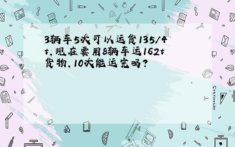 3辆车5次可以运货135/4t,现在要用8辆车运162t货物,10次能运完吗?