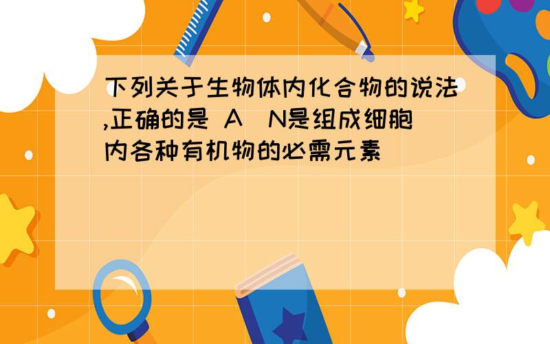 下列关于生物体内化合物的说法,正确的是 A．N是组成细胞内各种有机物的必需元素