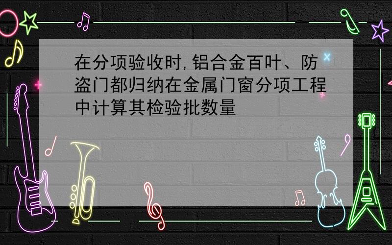 在分项验收时,铝合金百叶、防盗门都归纳在金属门窗分项工程中计算其检验批数量