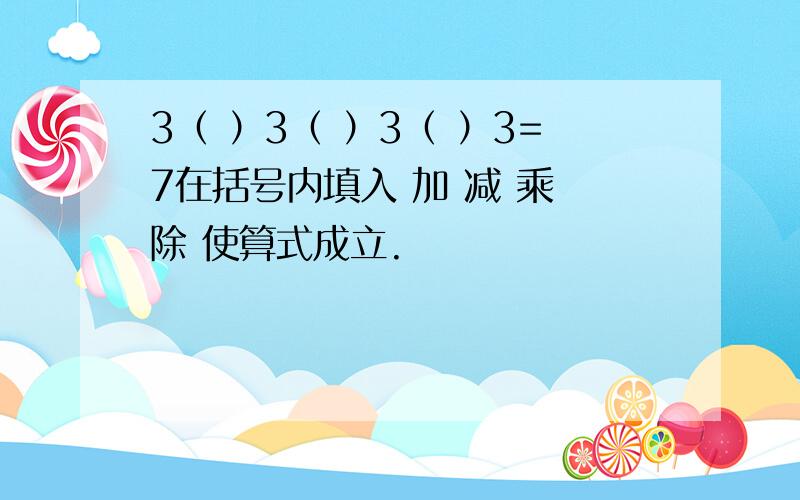 3（ ）3（ ）3（ ）3=7在括号内填入 加 减 乘 除 使算式成立.