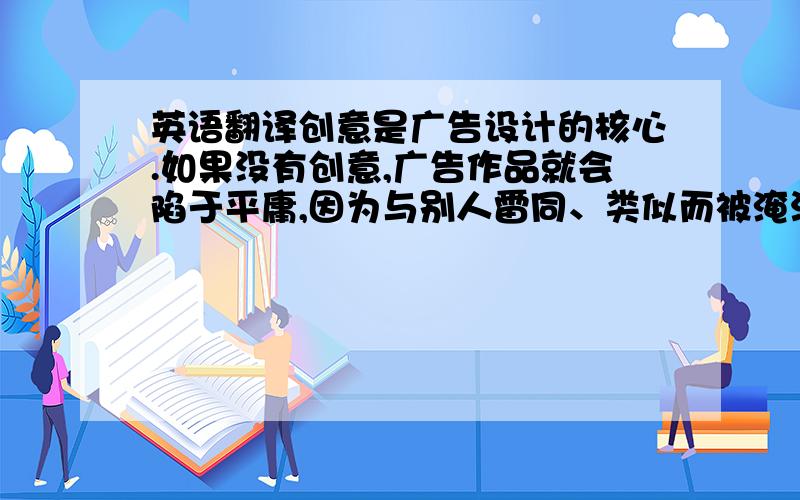 英语翻译创意是广告设计的核心.如果没有创意,广告作品就会陷于平庸,因为与别人雷同、类似而被淹没在信息的海洋中,不能够有效