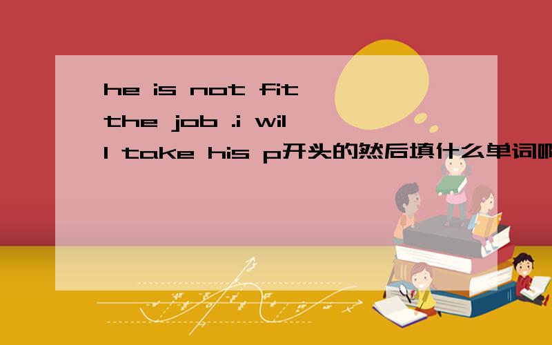 he is not fit the job .i will take his p开头的然后填什么单词啊