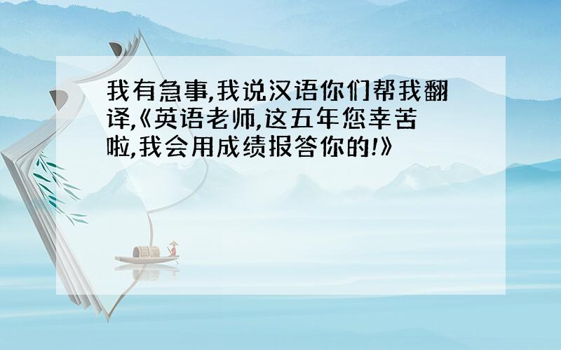 我有急事,我说汉语你们帮我翻译,《英语老师,这五年您幸苦啦,我会用成绩报答你的!》