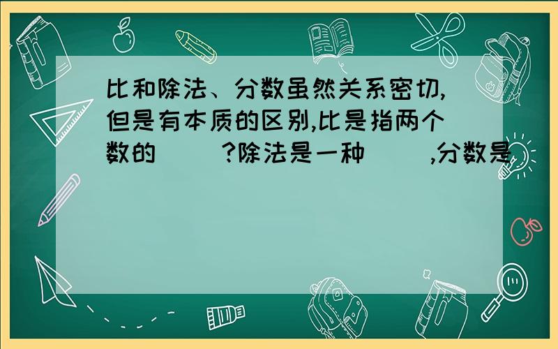 比和除法、分数虽然关系密切,但是有本质的区别,比是指两个数的（ ）?除法是一种（ ）,分数是（ ）.