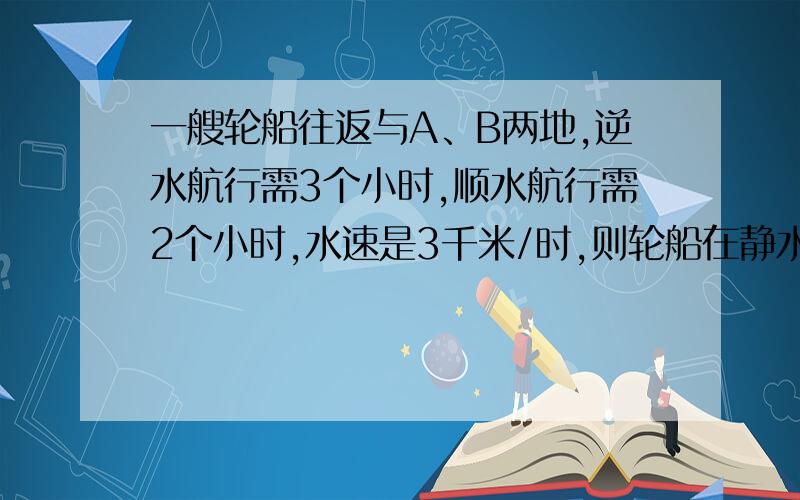 一艘轮船往返与A、B两地,逆水航行需3个小时,顺水航行需2个小时,水速是3千米/时,则轮船在静水中的速度