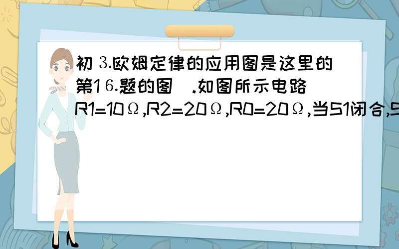 初⒊欧姆定律的应用图是这里的第1⒍题的图）.如图所示电路R1=10Ω,R2=20Ω,R0=20Ω,当S1闭合,S2断开时