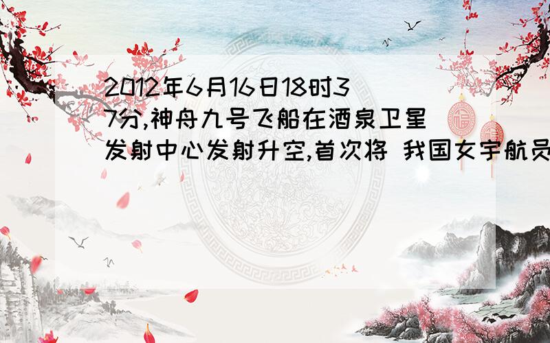 2012年6月16日18时37分,神舟九号飞船在酒泉卫星发射中心发射升空,首次将 我国女宇航员载上太空