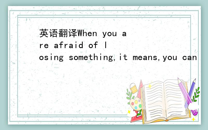 英语翻译When you are afraid of losing something,it means,you can