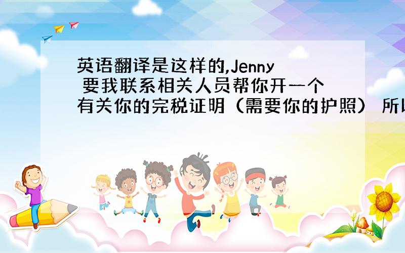 英语翻译是这样的,Jenny 要我联系相关人员帮你开一个有关你的完税证明（需要你的护照） 所以能请你尽快把护照准备好交给