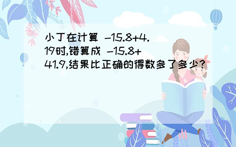 小丁在计算 -15.8+4.19时,错算成 -15.8+41.9,结果比正确的得数多了多少?