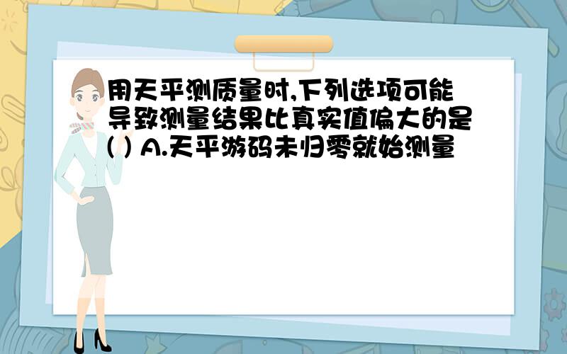 用天平测质量时,下列选项可能导致测量结果比真实值偏大的是( ) A.天平游码未归零就始测量